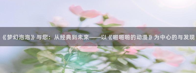 囧次元官方下载：《梦幻泡泡》与您：从经典到未来——以《啪啪啪的动漫》为中心的与发现